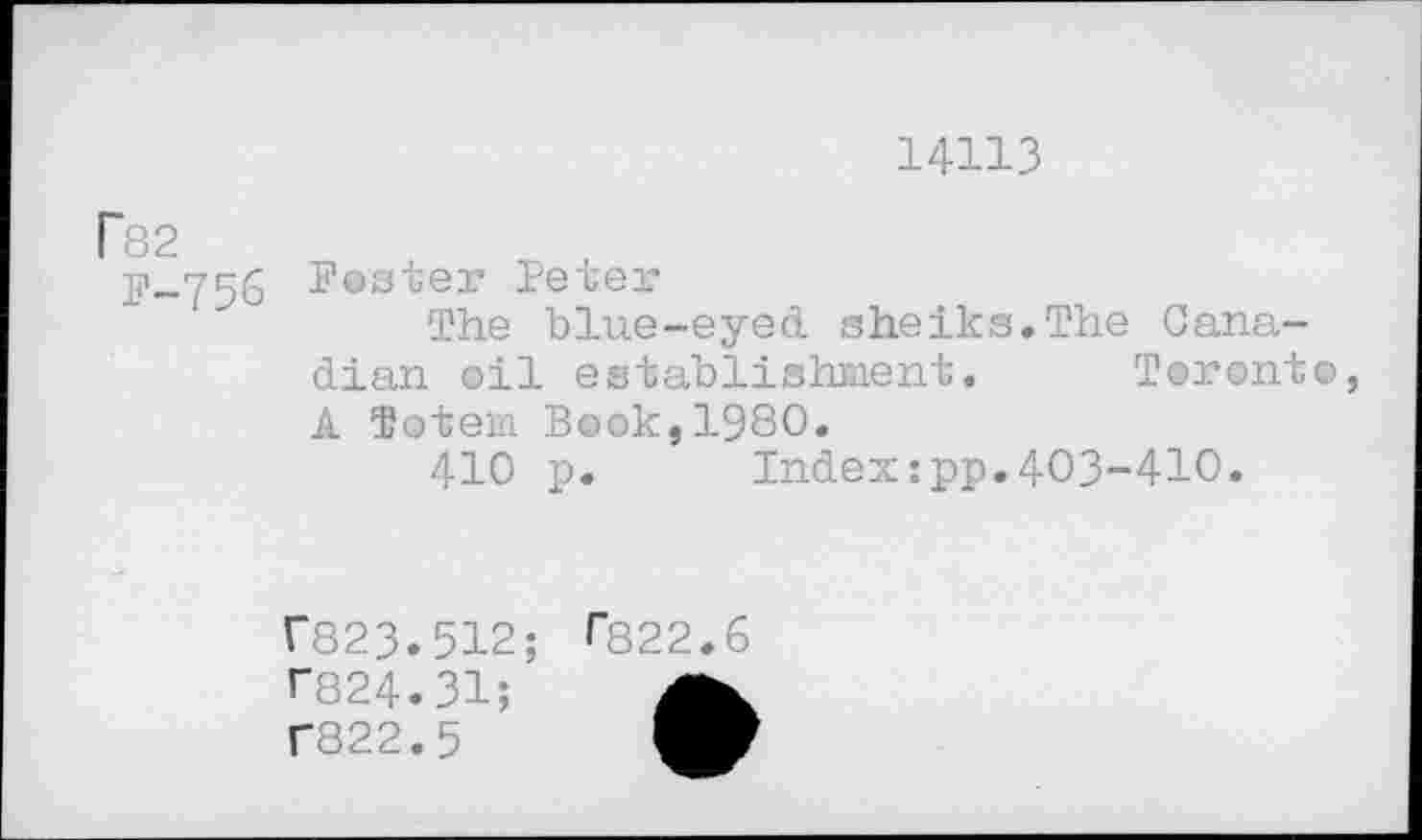 ﻿14113
P82
P-756 Postei’ Peter
The blue-eyed sheiks.The Canadian oil establishment. Toronto, A Totem Book,1980.
410 p. Index:pp.403-410.
r823.512;
T824.31;
T822.5
0322.6